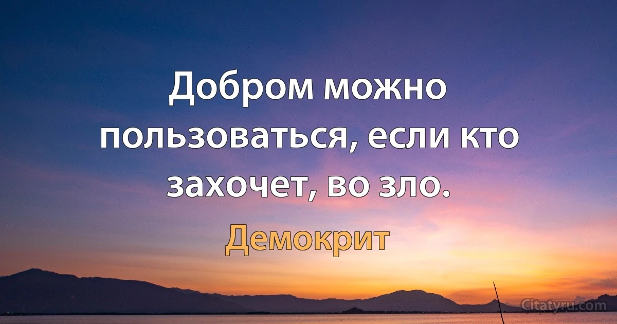 Добром можно пользоваться, если кто захочет, во зло. (Демокрит)