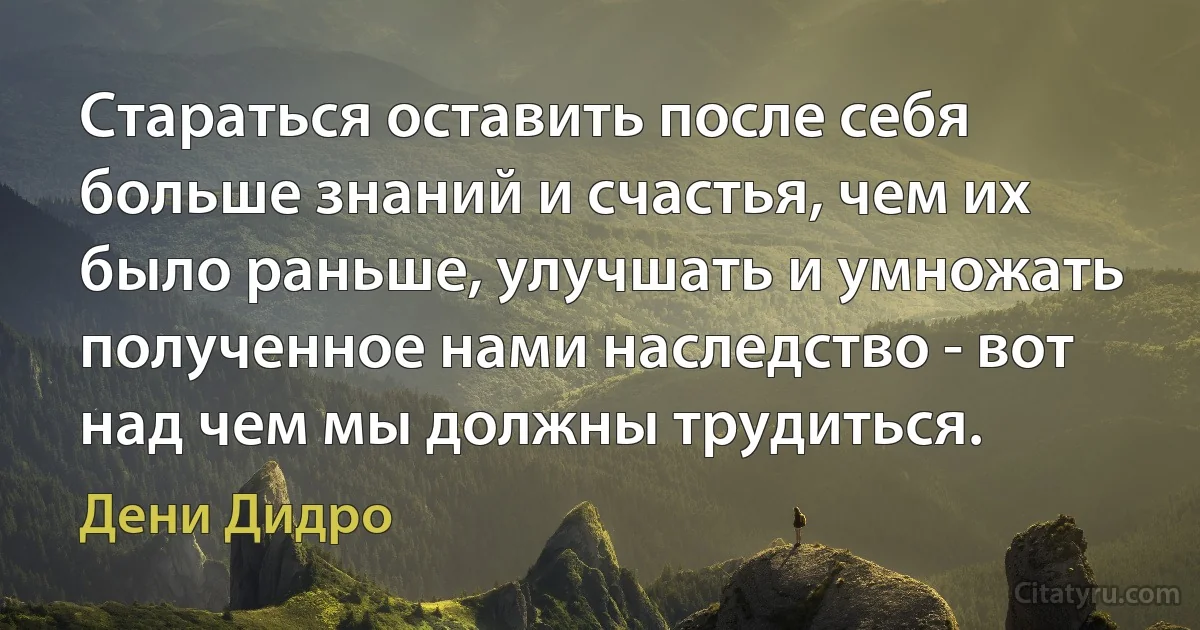 Стараться оставить после себя больше знаний и счастья, чем их было раньше, улучшать и умножать полученное нами наследство - вот над чем мы должны трудиться. (Дени Дидро)