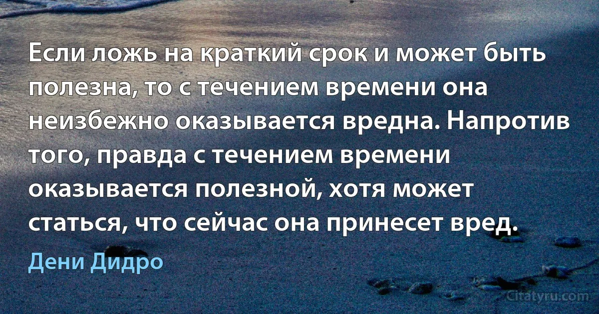 Если ложь на краткий срок и может быть полезна, то с течением времени она неизбежно оказывается вредна. Напротив того, правда с течением времени оказывается полезной, хотя может статься, что сейчас она принесет вред. (Дени Дидро)