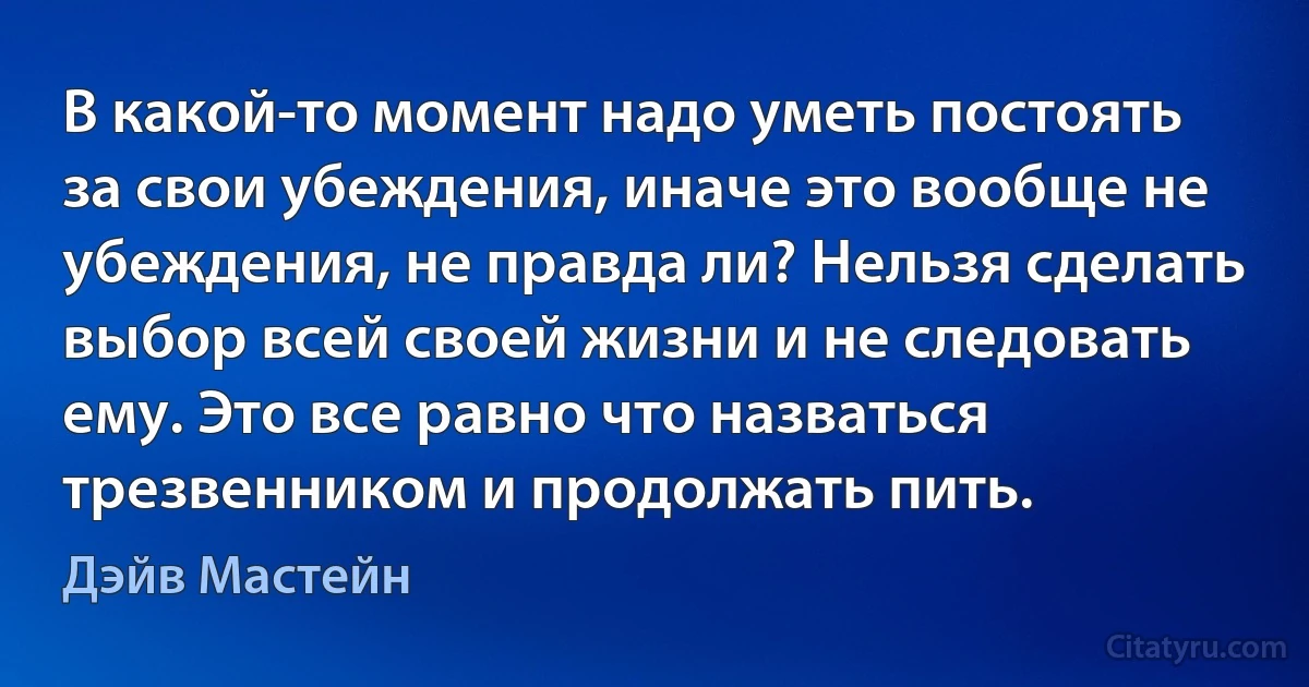 В какой-то момент надо уметь постоять за свои убеждения, иначе это вообще не убеждения, не правда ли? Нельзя сделать выбор всей своей жизни и не следовать ему. Это все равно что назваться трезвенником и продолжать пить. (Дэйв Мастейн)