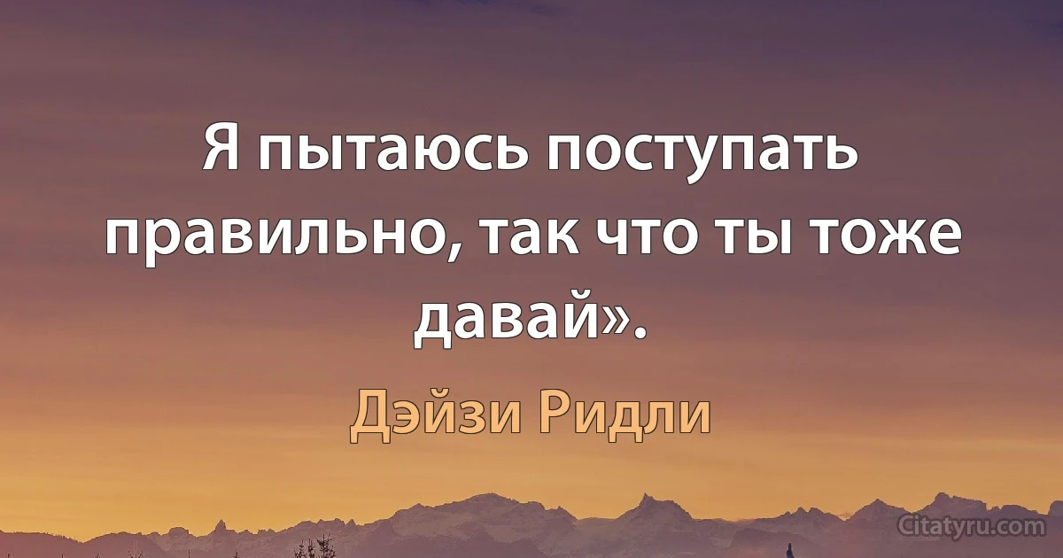 Я пытаюсь поступать правильно, так что ты тоже давай». (Дэйзи Ридли)