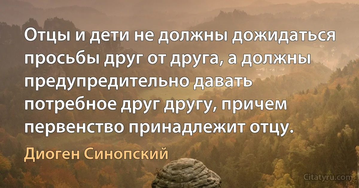 Отцы и дети не должны дожидаться просьбы друг от друга, а должны предупредительно давать потребное друг другу, причем первенство принадлежит отцу. (Диоген Синопский)