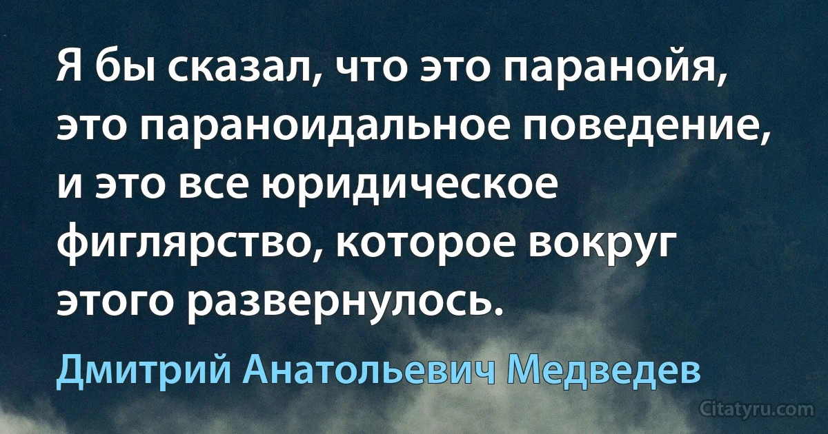 Я бы сказал, что это паранойя, это параноидальное поведение, и это все юридическое фиглярство, которое вокруг этого развернулось. (Дмитрий Анатольевич Медведев)