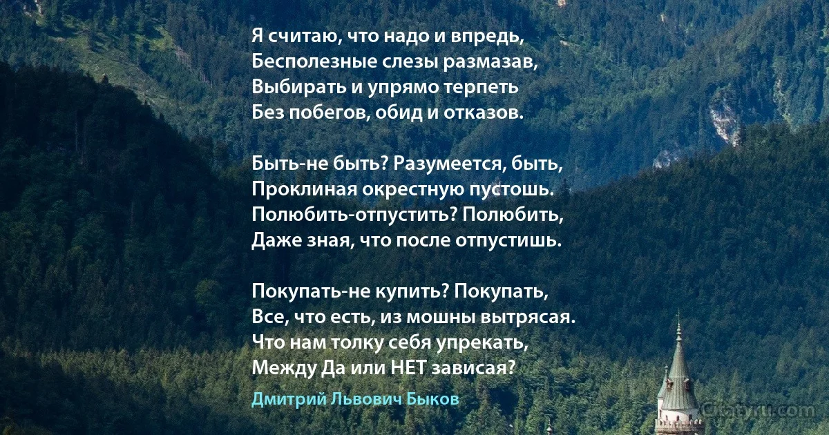 Я считаю, что надо и впредь,
Бесполезные слезы размазав,
Выбирать и упрямо терпеть
Без побегов, обид и отказов.

Быть-не быть? Разумеется, быть,
Проклиная окрестную пустошь.
Полюбить-отпустить? Полюбить,
Даже зная, что после отпустишь.

Покупать-не купить? Покупать,
Все, что есть, из мошны вытрясая.
Что нам толку себя упрекать,
Между Да или НЕТ зависая? (Дмитрий Львович Быков)