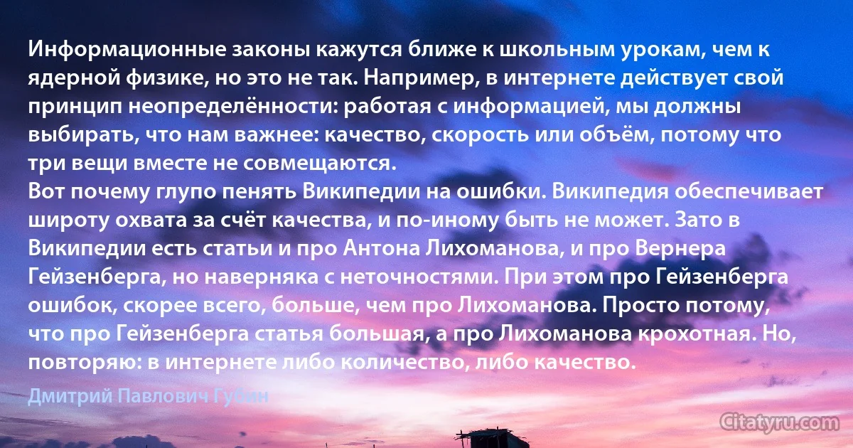 Информационные законы кажутся ближе к школьным урокам, чем к ядерной физике, но это не так. Например, в интернете действует свой принцип неопределённости: работая с информацией, мы должны выбирать, что нам важнее: качество, скорость или объём, потому что три вещи вместе не совмещаются.
Вот почему глупо пенять Википедии на ошибки. Википедия обеспечивает широту охвата за счёт качества, и по-иному быть не может. Зато в Википедии есть статьи и про Антона Лихоманова, и про Вернера Гейзенберга, но наверняка с неточностями. При этом про Гейзенберга ошибок, скорее всего, больше, чем про Лихоманова. Просто потому, что про Гейзенберга статья большая, а про Лихоманова крохотная. Но, повторяю: в интернете либо количество, либо качество. (Дмитрий Павлович Губин)