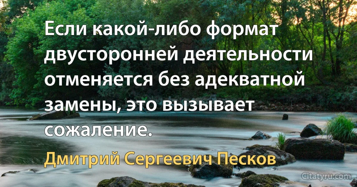 Если какой-либо формат двусторонней деятельности отменяется без адекватной замены, это вызывает сожаление. (Дмитрий Сергеевич Песков)