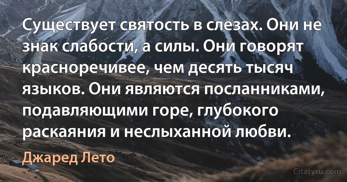 Существует святость в слезах. Они не знак слабости, а силы. Они говорят красноречивее, чем десять тысяч языков. Они являются посланниками, подавляющими горе, глубокого раскаяния и неслыханной любви. (Джаред Лето)