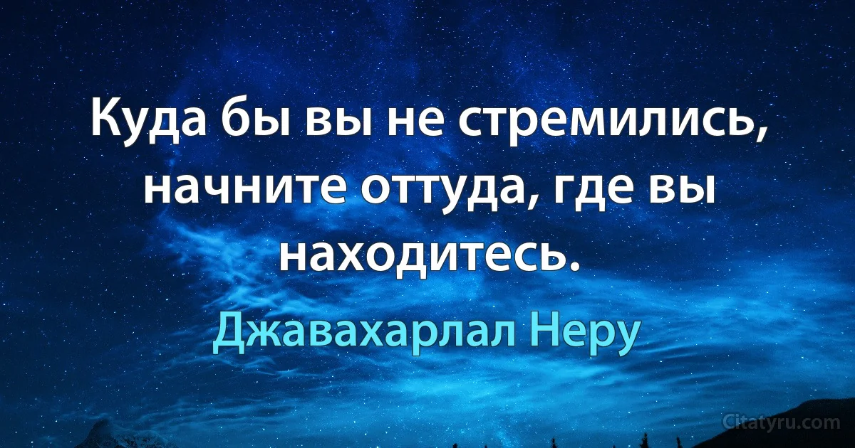 Куда бы вы не стремились, начните оттуда, где вы находитесь. (Джавахарлал Неру)