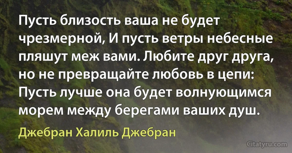 Пусть близость ваша не будет чрезмерной, И пусть ветры небесные пляшут меж вами. Любите друг друга, но не превращайте любовь в цепи: Пусть лучше она будет волнующимся морем между берегами ваших душ. (Джебран Халиль Джебран)