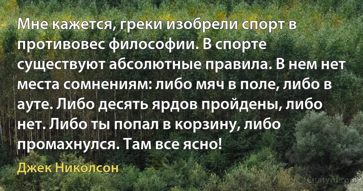 Мне кажется, греки изобрели спорт в противовес философии. В спорте существуют абсолютные правила. В нем нет места сомнениям: либо мяч в поле, либо в ауте. Либо десять ярдов пройдены, либо нет. Либо ты попал в корзину, либо промахнулся. Там все ясно! (Джек Николсон)