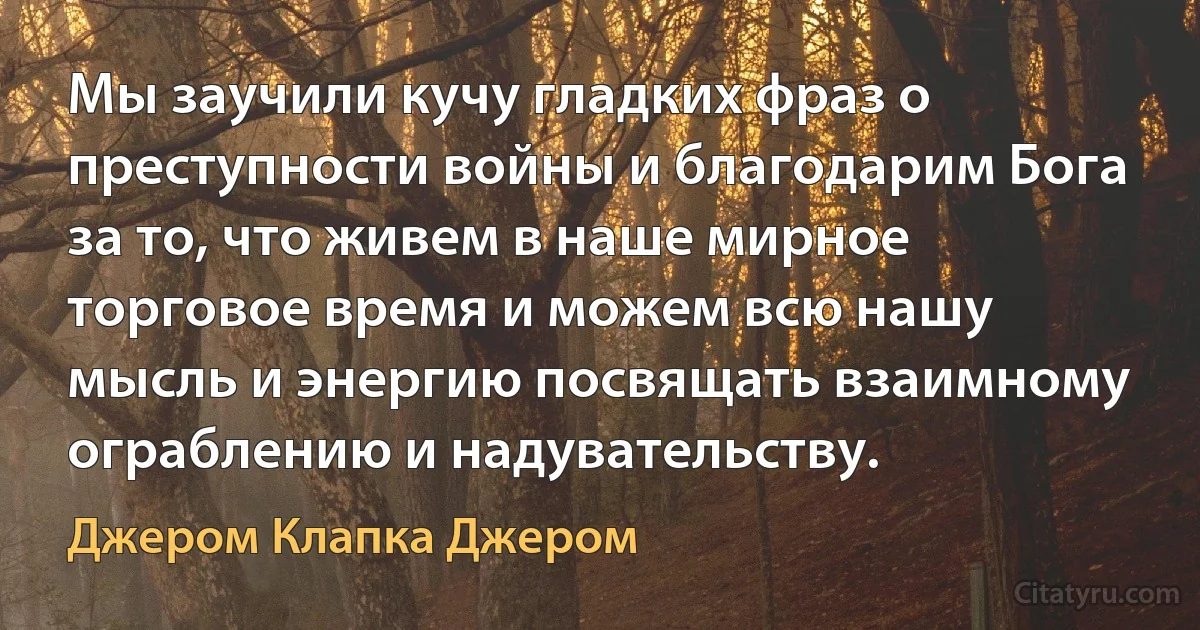 Мы заучили кучу гладких фраз о преступности войны и благодарим Бога за то, что живем в наше мирное торговое время и можем всю нашу мысль и энергию посвящать взаимному ограблению и надувательству. (Джером Клапка Джером)