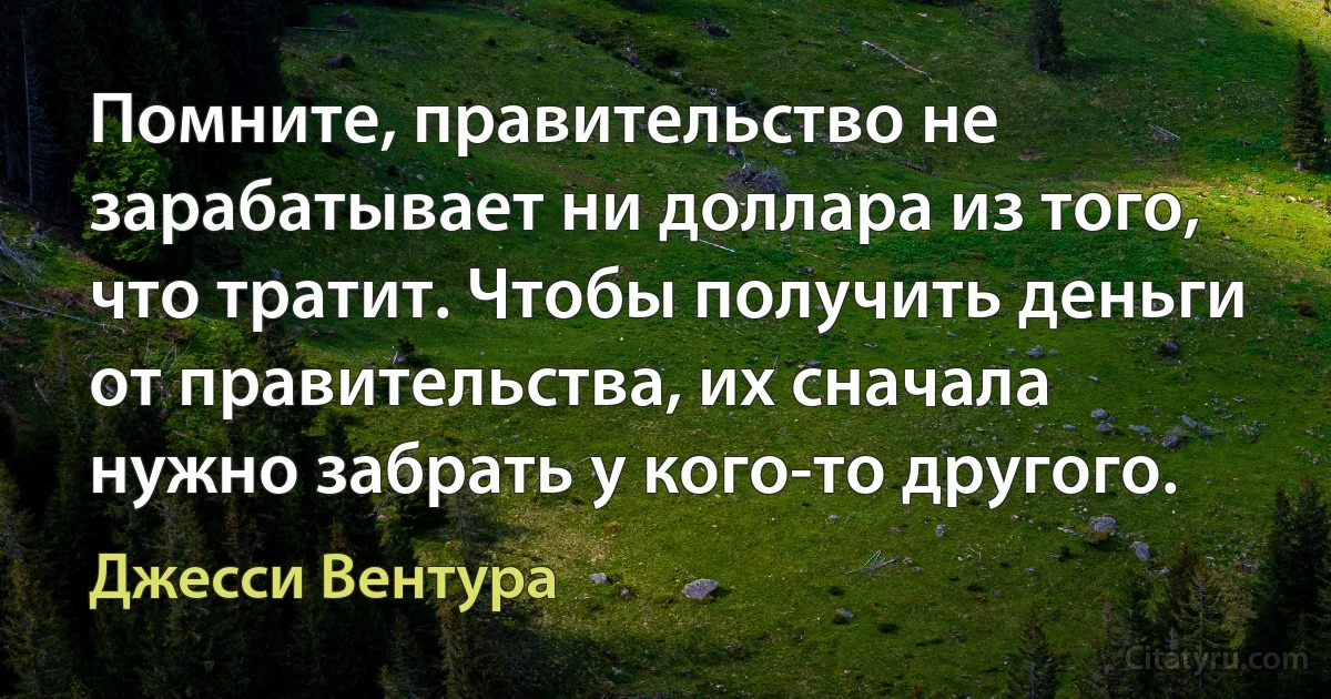 Помните, правительство не зарабатывает ни доллара из того, что тратит. Чтобы получить деньги от правительства, их сначала нужно забрать у кого-то другого. (Джесси Вентура)