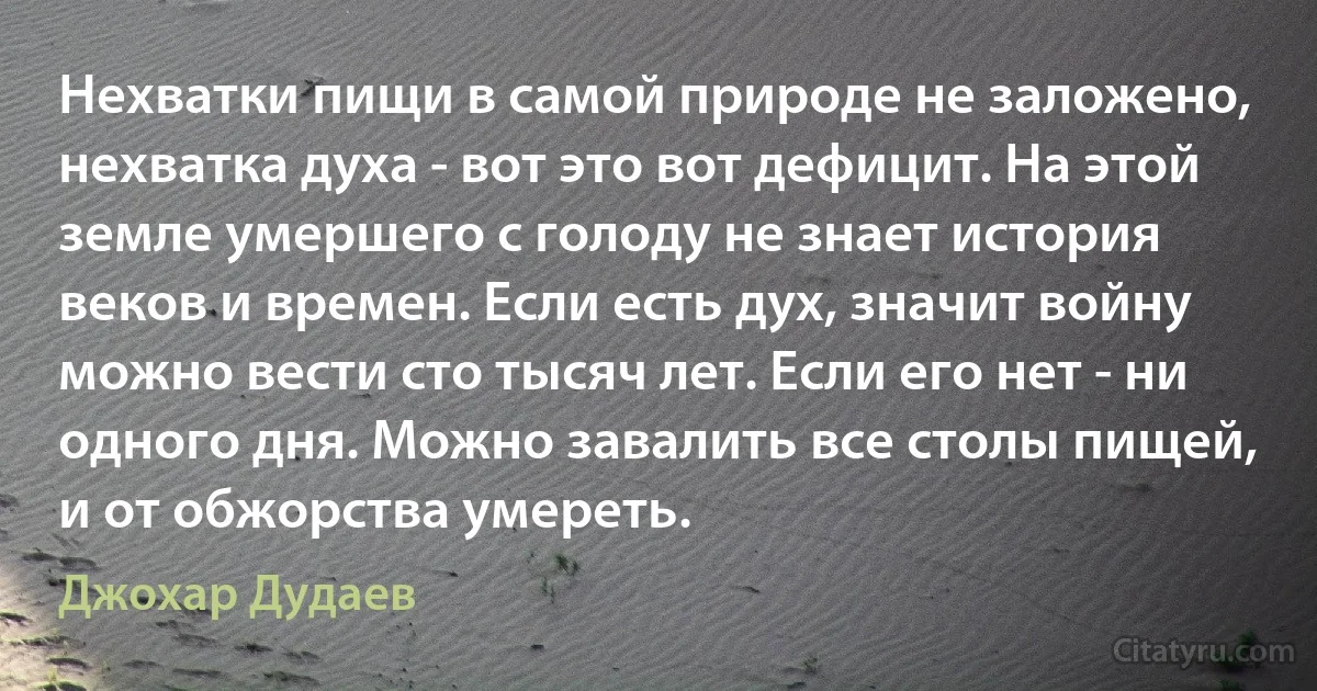 Нехватки пищи в самой природе не заложено, нехватка духа - вот это вот дефицит. На этой земле умершего с голоду не знает история веков и времен. Если есть дух, значит войну можно вести сто тысяч лет. Если его нет - ни одного дня. Можно завалить все столы пищей, и от обжорства умереть. (Джохар Дудаев)