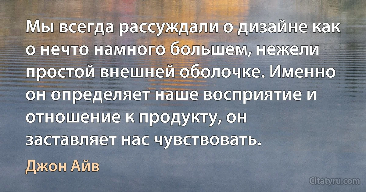 Мы всегда рассуждали о дизайне как о нечто намного большем, нежели простой внешней оболочке. Именно он определяет наше восприятие и отношение к продукту, он заставляет нас чувствовать. (Джон Айв)