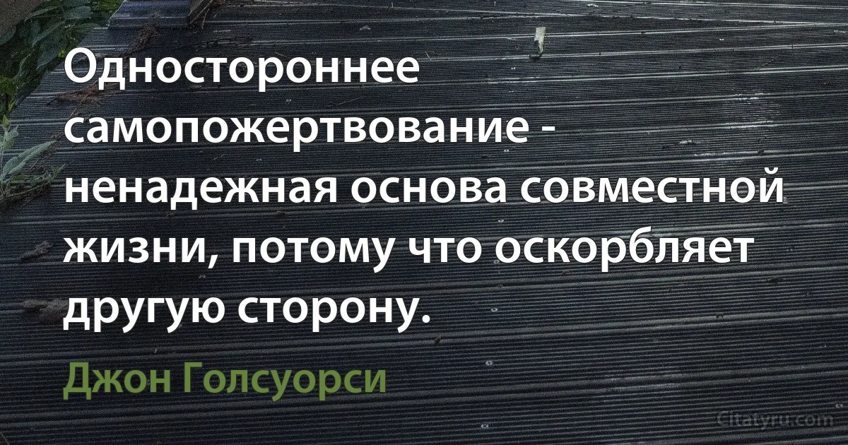 Одностороннее самопожертвование - ненадежная основа совместной жизни, потому что оскорбляет другую сторону. (Джон Голсуорси)