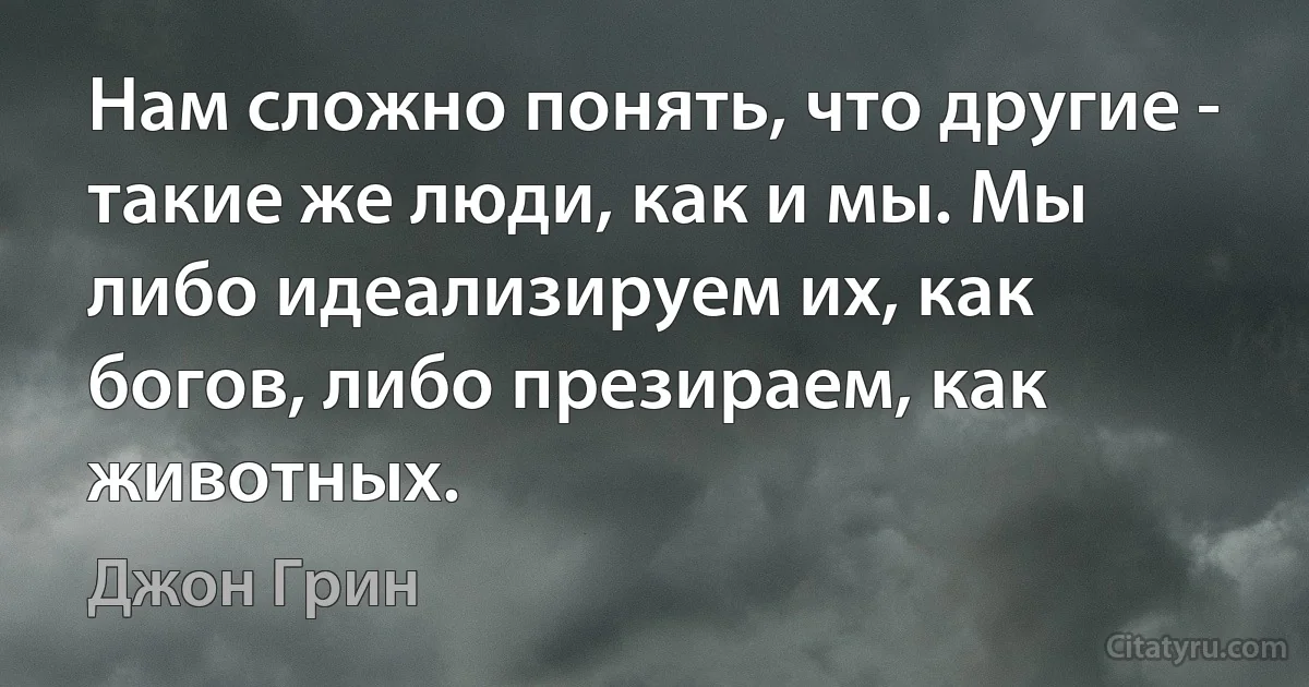 Нам сложно понять, что другие - такие же люди, как и мы. Мы либо идеализируем их, как богов, либо презираем, как животных. (Джон Грин)