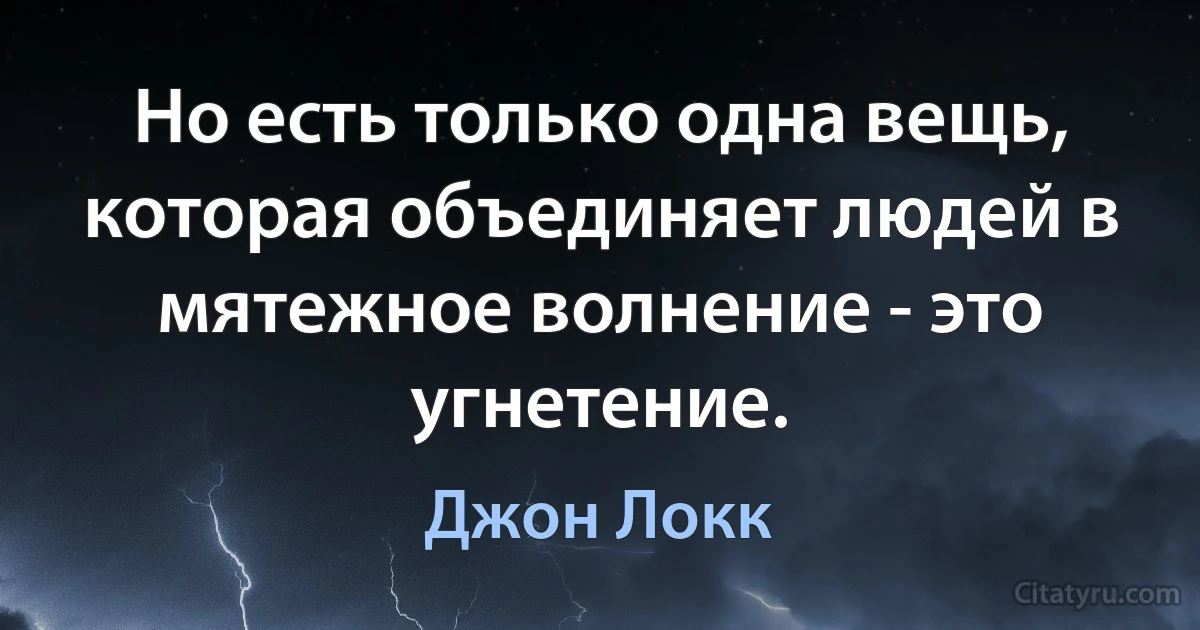 Но есть только одна вещь, которая объединяет людей в мятежное волнение - это угнетение. (Джон Локк)