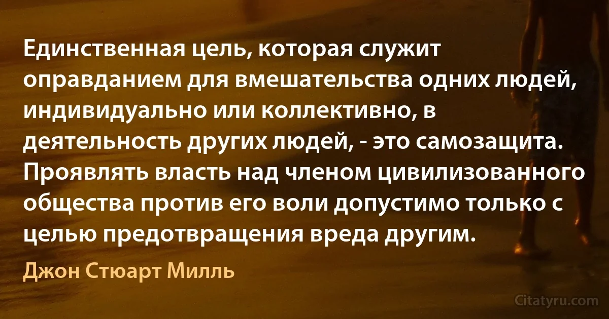 Единственная цель, которая служит оправданием для вмешательства одних людей, индивидуально или коллективно, в деятельность других людей, - это самозащита. Проявлять власть над членом цивилизованного общества против его воли допустимо только с целью предотвращения вреда другим. (Джон Стюарт Милль)