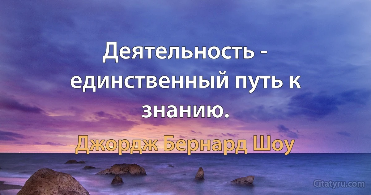 Деятельность - единственный путь к знанию. (Джордж Бернард Шоу)