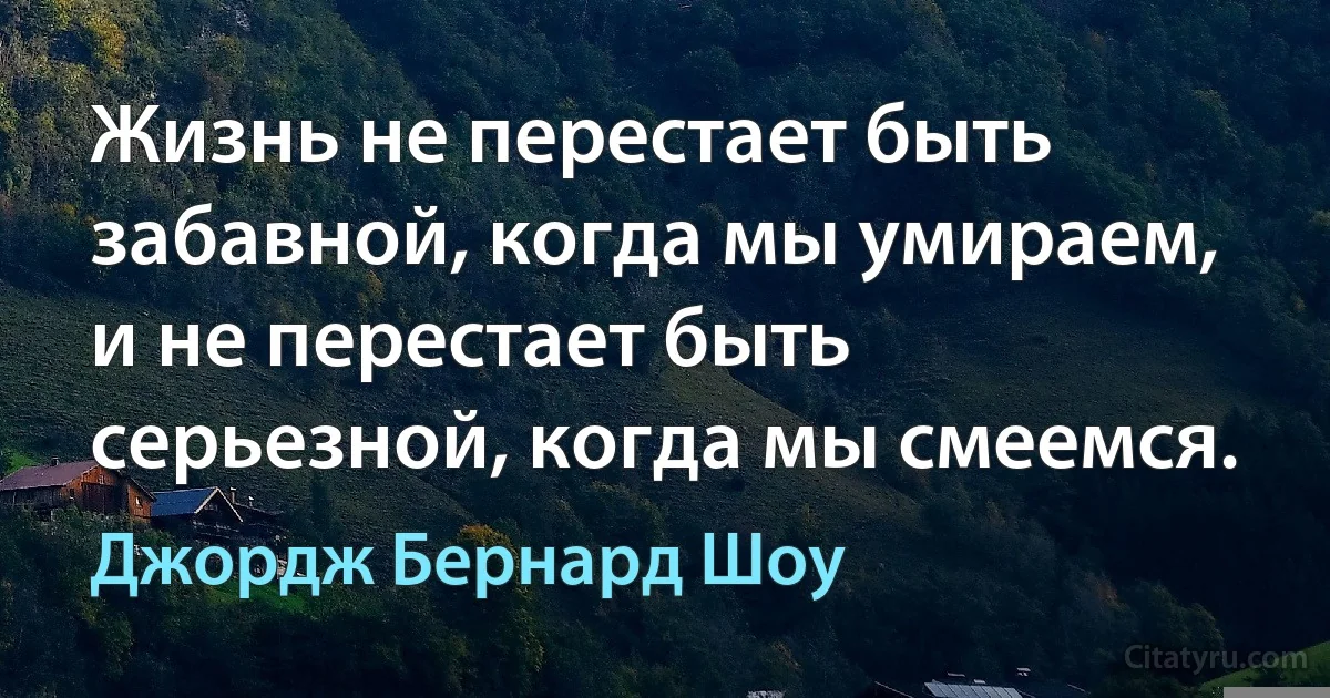 Жизнь не перестает быть забавной, когда мы умираем, и не перестает быть серьезной, когда мы смеемся. (Джордж Бернард Шоу)