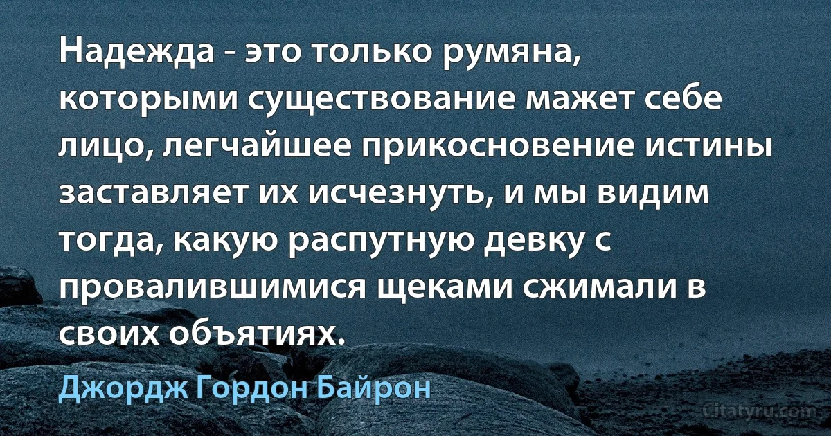 Надежда - это только румяна, которыми существование мажет себе лицо, легчайшее прикосновение истины заставляет их исчезнуть, и мы видим тогда, какую распутную девку с провалившимися щеками сжимали в своих объятиях. (Джордж Гордон Байрон)