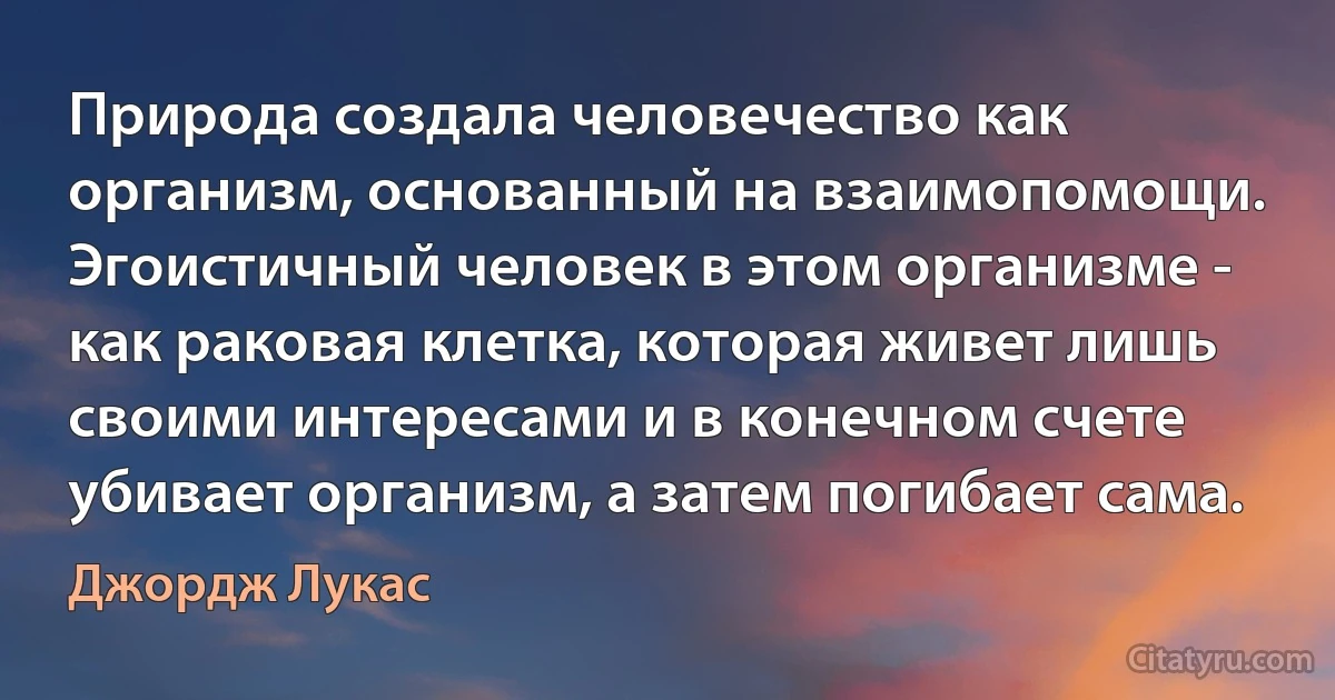 Природа создала человечество как организм, основанный на взаимопомощи. Эгоистичный человек в этом организме - как раковая клетка, которая живет лишь своими интересами и в конечном счете убивает организм, а затем погибает сама. (Джордж Лукас)