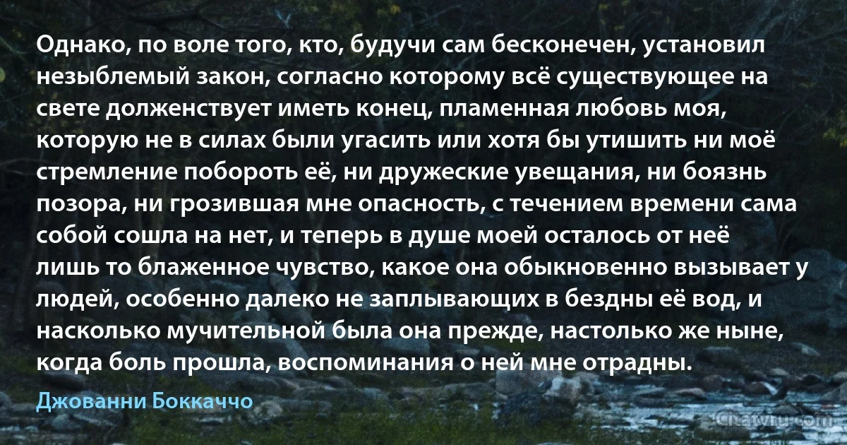 Однако, по воле того, кто, будучи сам бесконечен, установил незыблемый закон, согласно которому всё существующее на свете долженствует иметь конец, пламенная любовь моя, которую не в силах были угасить или хотя бы утишить ни моё стремление побороть её, ни дружеские увещания, ни боязнь позора, ни грозившая мне опасность, с течением времени сама собой сошла на нет, и теперь в душе моей осталось от неё лишь то блаженное чувство, какое она обыкновенно вызывает у людей, особенно далеко не заплывающих в бездны её вод, и насколько мучительной была она прежде, настолько же ныне, когда боль прошла, воспоминания о ней мне отрадны. (Джованни Боккаччо)