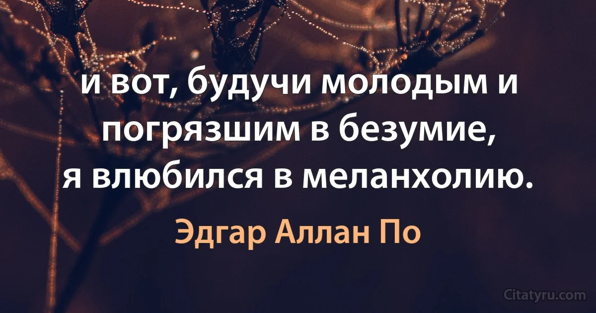 и вот, будучи молодым и погрязшим в безумие,
я влюбился в меланхолию. (Эдгар Аллан По)