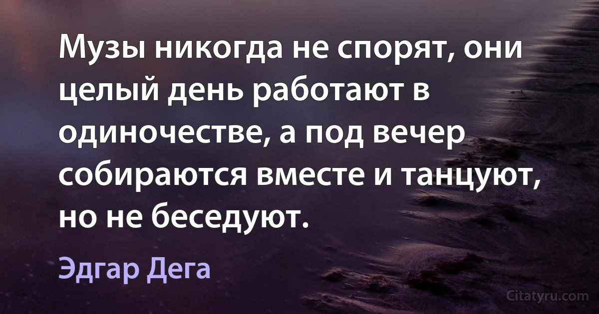 Музы никогда не спорят, они целый день работают в одиночестве, а под вечер собираются вместе и танцуют, но не беседуют. (Эдгар Дега)