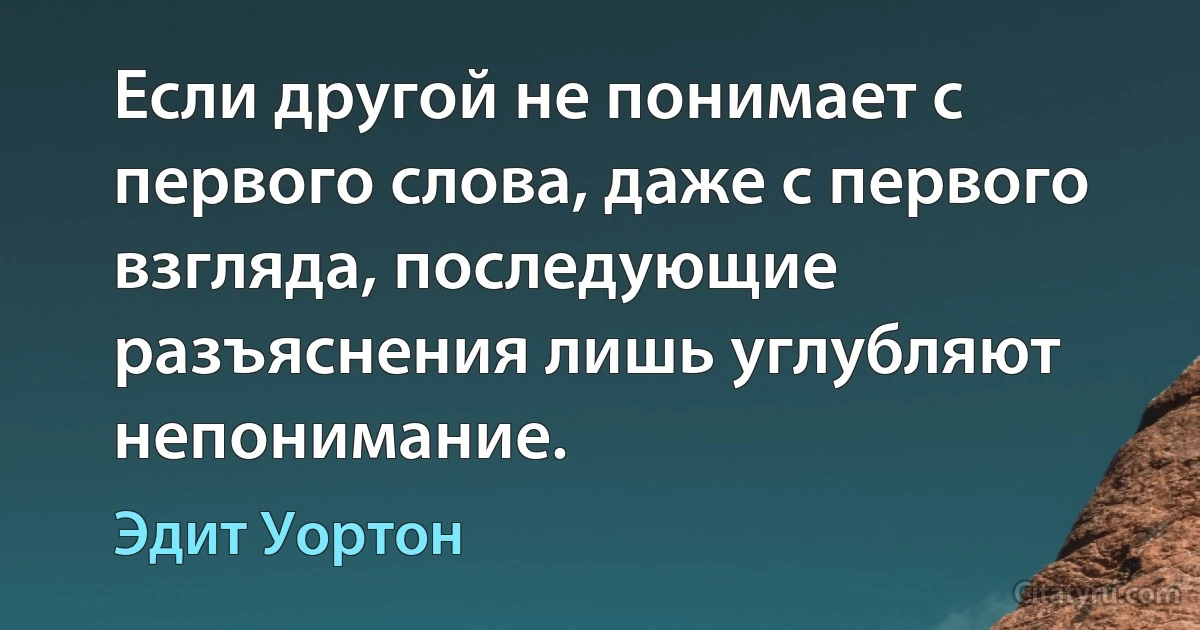 Если другой не понимает с первого слова, даже с первого взгляда, последующие разъяснения лишь углубляют непонимание. (Эдит Уортон)