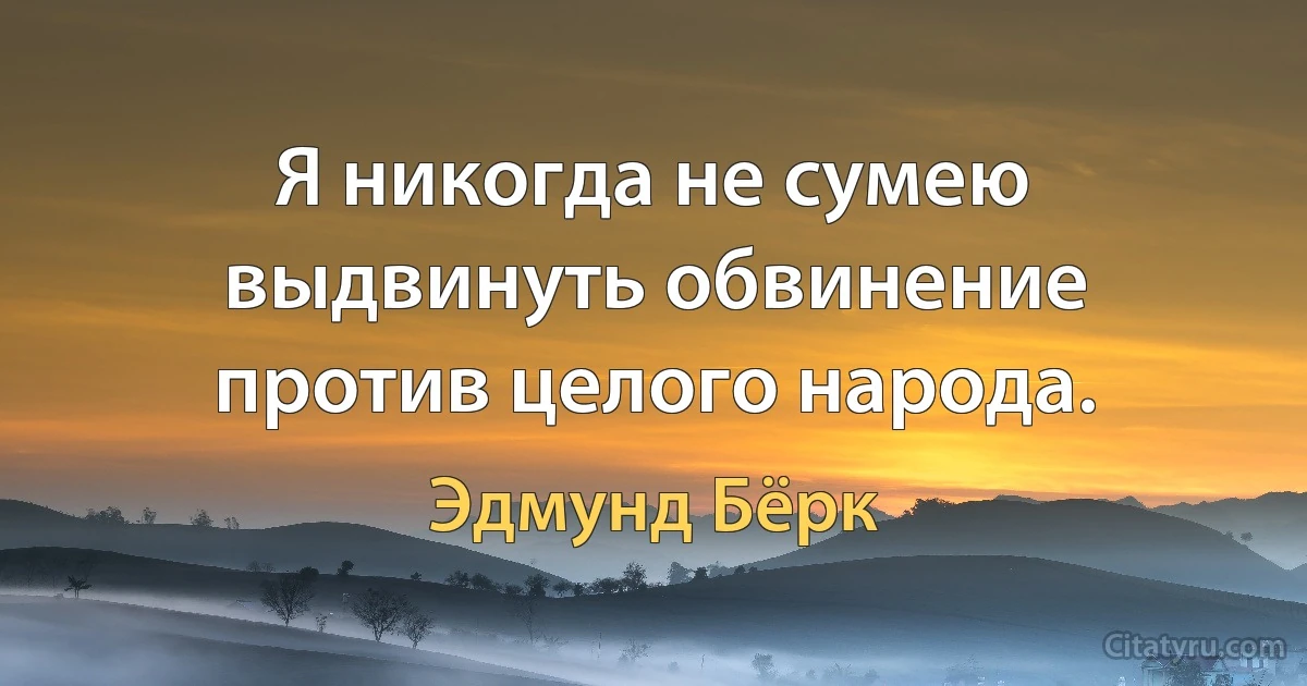 Я никогда не сумею выдвинуть обвинение против целого народа. (Эдмунд Бёрк)