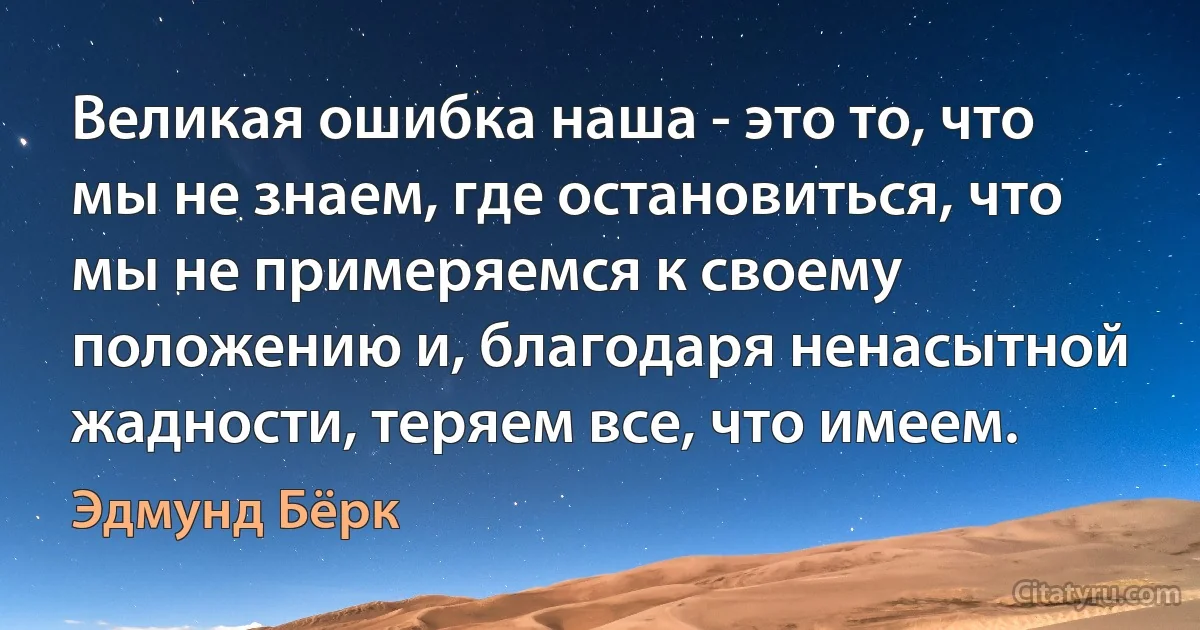 Великая ошибка наша - это то, что мы не знаем, где остановиться, что мы не примеряемся к своему положению и, благодаря ненасытной жадности, теряем все, что имеем. (Эдмунд Бёрк)