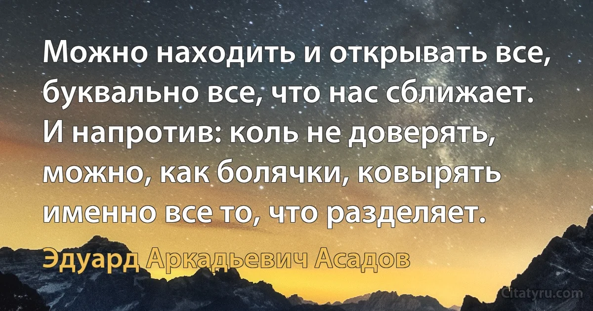 Можно находить и открывать все, буквально все, что нас сближает. И напротив: коль не доверять, можно, как болячки, ковырять именно все то, что разделяет. (Эдуард Аркадьевич Асадов)