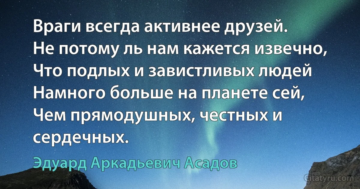 Враги всегда активнее друзей.
Не потому ль нам кажется извечно,
Что подлых и завистливых людей
Намного больше на планете сей,
Чем прямодушных, честных и сердечных. (Эдуард Аркадьевич Асадов)