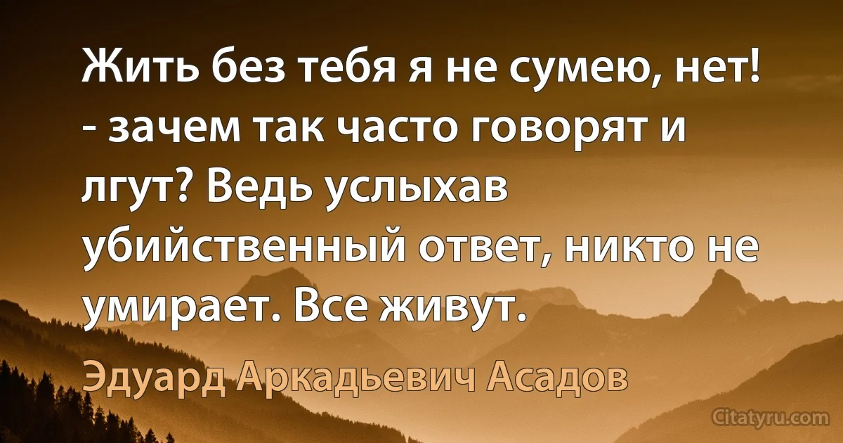 Жить без тебя я не сумею, нет! - зачем так часто говорят и лгут? Ведь услыхав убийственный ответ, никто не умирает. Все живут. (Эдуард Аркадьевич Асадов)