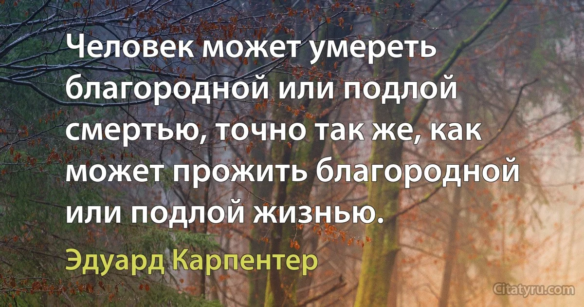 Человек может умереть благородной или подлой смертью, точно так же, как может прожить благородной или подлой жизнью. (Эдуард Карпентер)