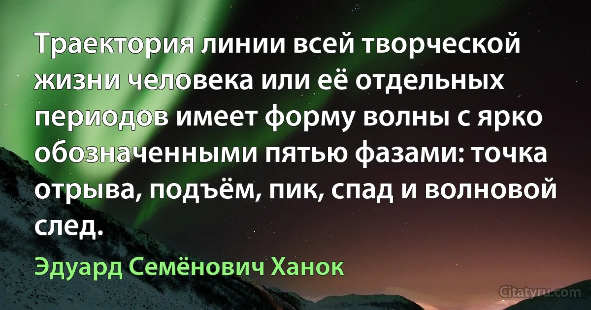 Траектория линии всей творческой жизни человека или её отдельных периодов имеет форму волны с ярко обозначенными пятью фазами: точка отрыва, подъём, пик, спад и волновой след. (Эдуард Семёнович Ханок)