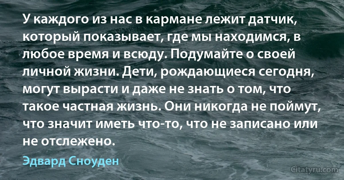 У каждого из нас в кармане лежит датчик, который показывает, где мы находимся, в любое время и всюду. Подумайте о своей личной жизни. Дети, рождающиеся сегодня, могут вырасти и даже не знать о том, что такое частная жизнь. Они никогда не поймут, что значит иметь что-то, что не записано или не отслежено. (Эдвард Сноуден)