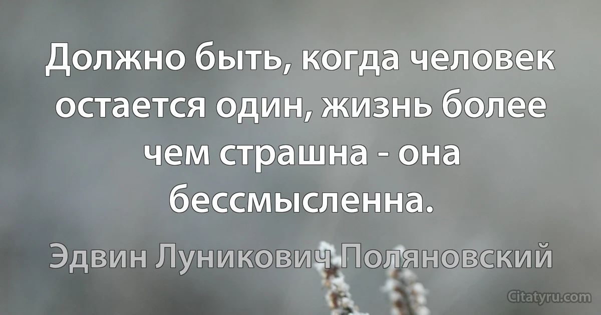 Должно быть, когда человек остается один, жизнь более чем страшна - она бессмысленна. (Эдвин Луникович Поляновский)