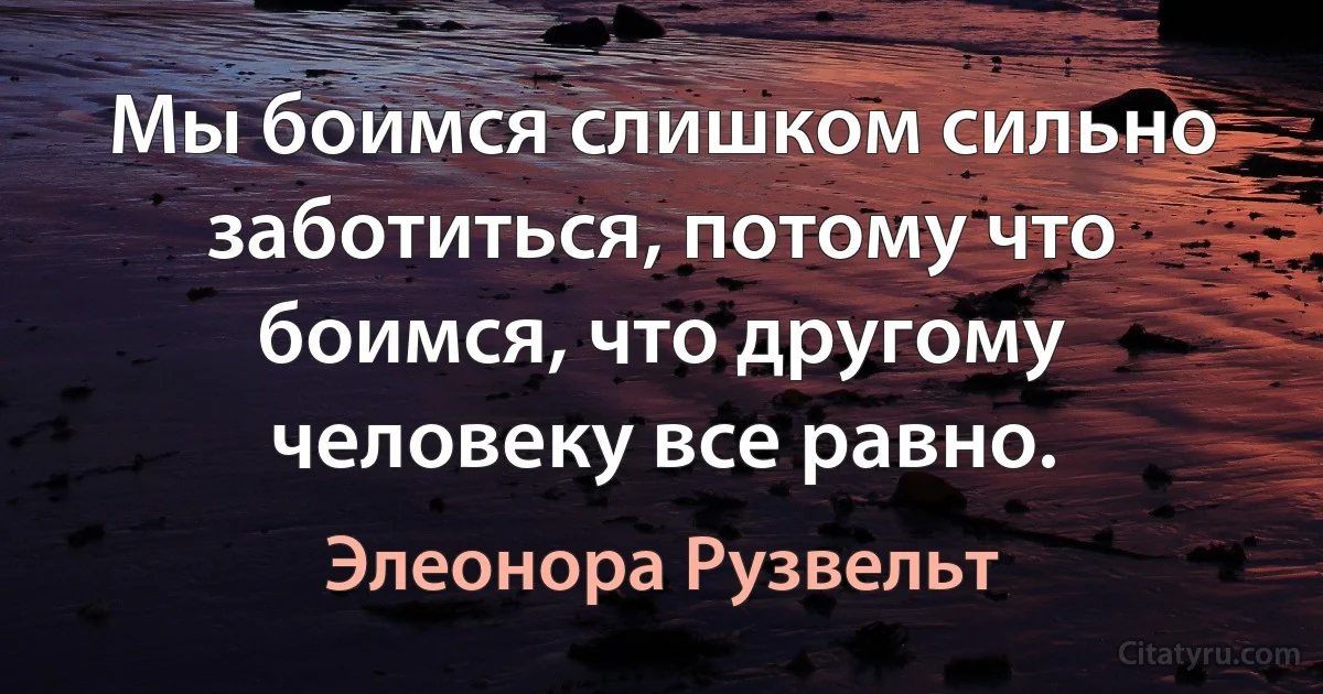 Мы боимся слишком сильно заботиться, потому что боимся, что другому человеку все равно. (Элеонора Рузвельт)