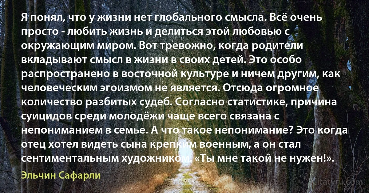 Я понял, что у жизни нет глобального смысла. Всё очень просто - любить жизнь и делиться этой любовью с окружающим миром. Вот тревожно, когда родители вкладывают смысл в жизни в своих детей. Это особо распространено в восточной культуре и ничем другим, как человеческим эгоизмом не является. Отсюда огромное количество разбитых судеб. Согласно статистике, причина суицидов среди молодёжи чаще всего связана с непониманием в семье. А что такое непонимание? Это когда отец хотел видеть сына крепким военным, а он стал сентиментальным художником. «Ты мне такой не нужен!». (Эльчин Сафарли)