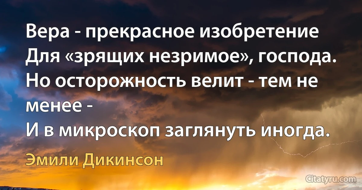 Вера - прекрасное изобретение
Для «зрящих незримое», господа.
Но осторожность велит - тем не менее -
И в микроскоп заглянуть иногда. (Эмили Дикинсон)