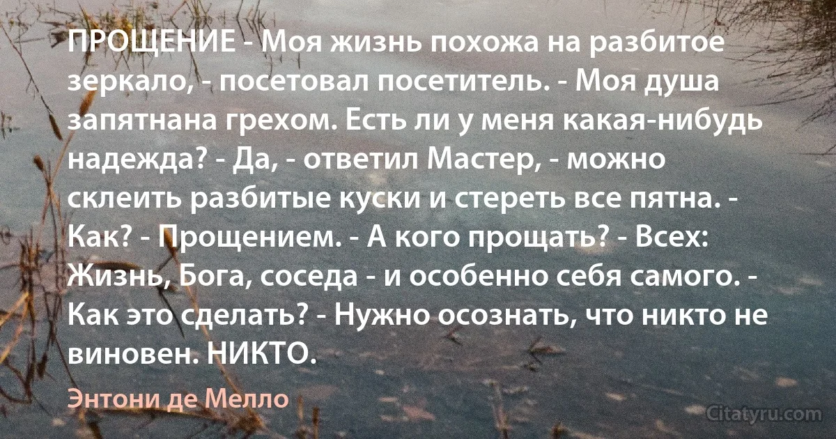 ПРОЩЕНИЕ - Моя жизнь похожа на разбитое зеркало, - посетовал посетитель. - Моя душа запятнана грехом. Есть ли у меня какая-нибудь надежда? - Да, - ответил Мастер, - можно склеить разбитые куски и стереть все пятна. - Как? - Прощением. - А кого прощать? - Всех: Жизнь, Бога, соседа - и особенно себя самого. - Как это сделать? - Нужно осознать, что никто не виновен. НИКТО. (Энтони де Мелло)