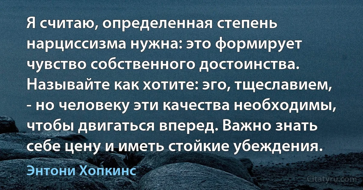 Я считаю, определенная степень нарциссизма нужна: это формирует чувство собственного достоинства. Называйте как хотите: эго, тщеславием, - но человеку эти качества необходимы, чтобы двигаться вперед. Важно знать себе цену и иметь стойкие убеждения. (Энтони Хопкинс)