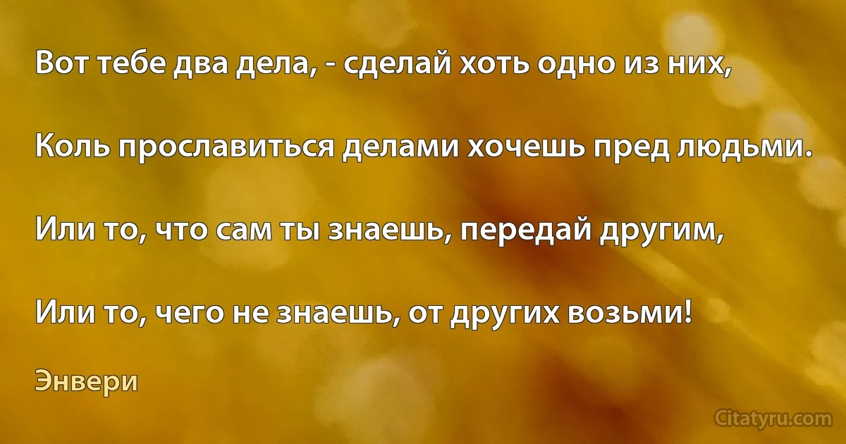 Вот тебе два дела, - сделай хоть одно из них,

Коль прославиться делами хочешь пред людьми.

Или то, что сам ты знаешь, передай другим,

Или то, чего не знаешь, от других возьми! (Энвери)