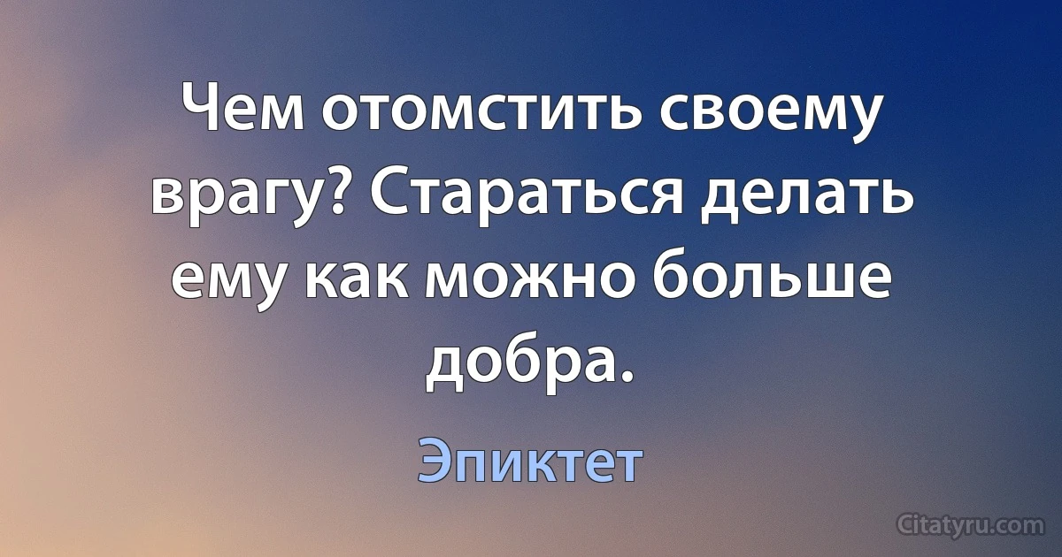 Чем отомстить своему врагу? Стараться делать ему как можно больше добра. (Эпиктет)