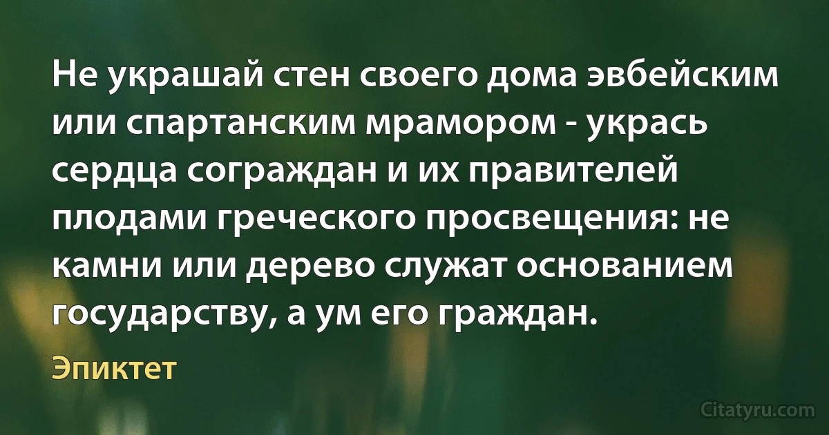 Не украшай стен своего дома эвбейским или спартанским мрамором - укрась сердца сограждан и их правителей плодами греческого просвещения: не камни или дерево служат основанием государству, а ум его граждан. (Эпиктет)