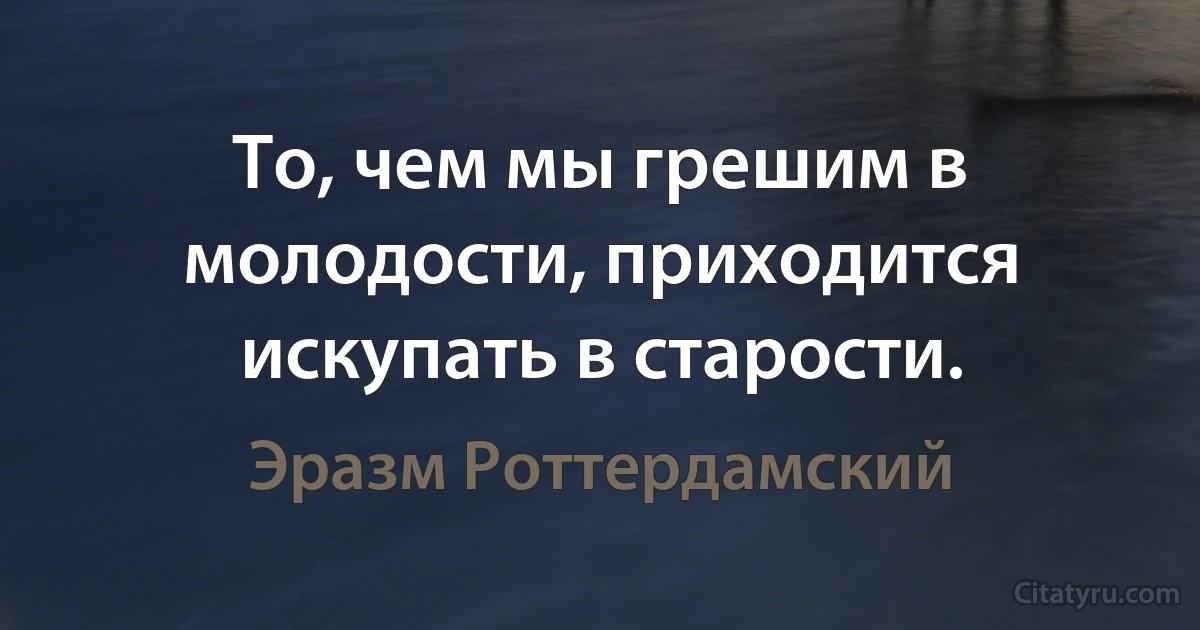 То, чем мы грешим в молодости, приходится искупать в старости. (Эразм Роттердамский)