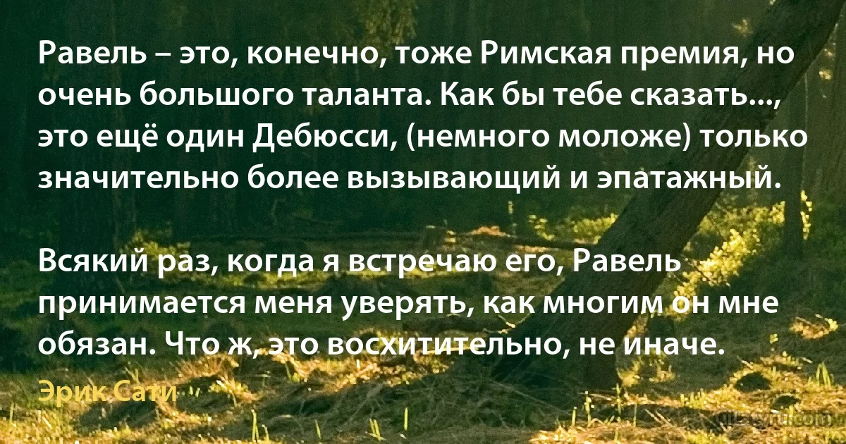 Равель – это, конечно, тоже Римская премия, но очень большого таланта. Как бы тебе сказать..., это ещё один Дебюсси, (немного моложе) только значительно более вызывающий и эпатажный.

Всякий раз, когда я встречаю его, Равель принимается меня уверять, как многим он мне обязан. Что ж, это восхитительно, не иначе. (Эрик Сати)