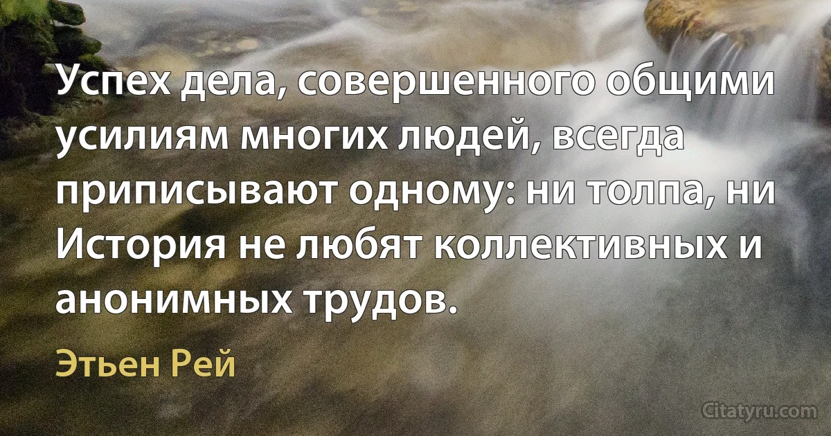 Успех дела, совершенного общими усилиям многих людей, всегда приписывают одному: ни толпа, ни История не любят коллективных и анонимных трудов. (Этьен Рей)